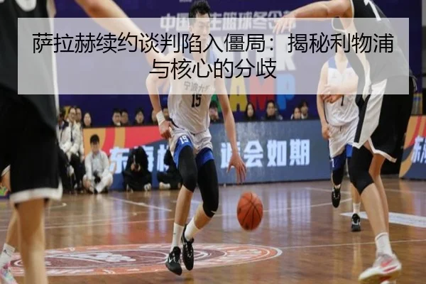 萨拉赫续约谈判陷入僵局：揭秘利物浦与核心的分歧